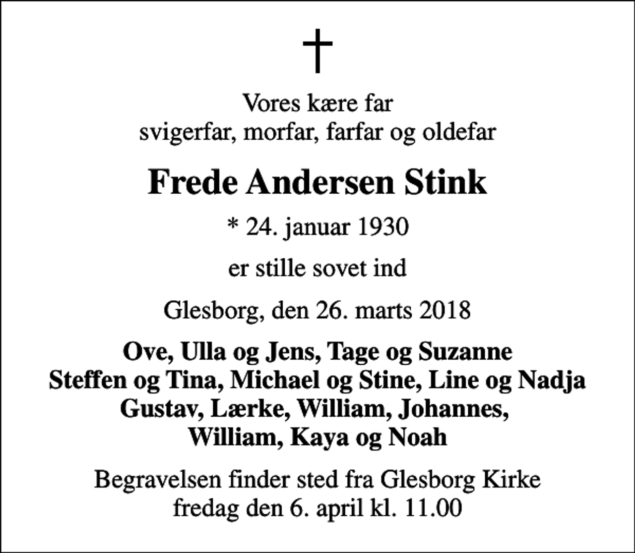<p>Vores kære far svigerfar, morfar, farfar og oldefar<br />Frede Andersen Stink<br />* 24. januar 1930<br />er stille sovet ind<br />Glesborg, den 26. marts 2018<br />Ove, Ulla og Jens, Tage og Suzanne Steffen og Tina, Michael og Stine, Line og Nadja Gustav, Lærke, William, Johannes, William, Kaya og Noah<br />Begravelsen finder sted fra Glesborg Kirke fredag den 6. april kl. 11.00</p>