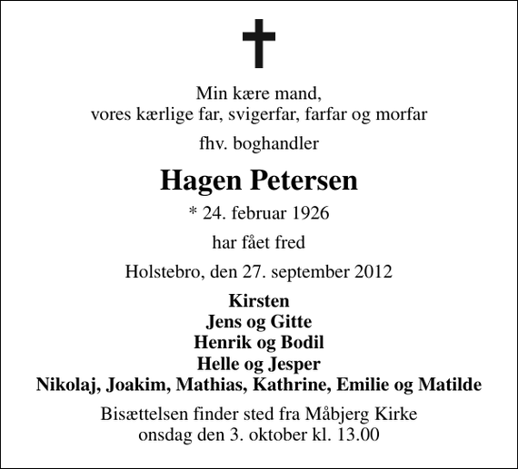 <p>Min kære mand, vores kærlige far, svigerfar, farfar og morfar<br />fhv. boghandler<br />Hagen Petersen<br />* 24. februar 1926<br />har fået fred<br />Holstebro, den 27. september 2012<br />Kirsten Jens og Gitte Henrik og Bodil Helle og Jesper Nikolaj, Joakim, Mathias, Kathrine, Emilie og Matilde<br />Bisættelsen finder sted fra Måbjerg Kirke onsdag den 3. oktober kl. 13.00</p>