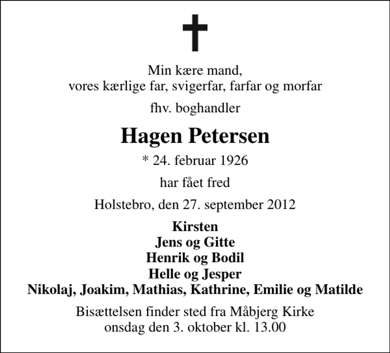 <p>Min kære mand, vores kærlige far, svigerfar, farfar og morfar<br />fhv. boghandler<br />Hagen Petersen<br />* 24. februar 1926<br />har fået fred<br />Holstebro, den 27. september 2012<br />Kirsten Jens og Gitte Henrik og Bodil Helle og Jesper Nikolaj, Joakim, Mathias, Kathrine, Emilie og Matilde<br />Bisættelsen finder sted fra Måbjerg Kirke onsdag den 3. oktober kl. 13.00</p>