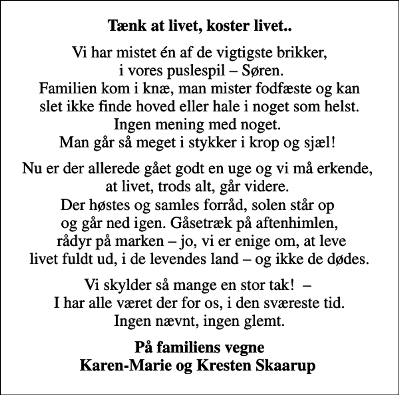 <p>Tænk at livet, koster livet..<br />Vi har mistet én af de vigtigste brikker, i vores puslespil Søren. Familien kom i knæ, man mister fodfæste og kan slet ikke finde hoved eller hale i noget som helst. Ingen mening med noget. Man går så meget i stykker i krop og sjæl!<br />Nu er der allerede gået godt en uge og vi må erkende, at livet, trods alt, går videre. Der høstes og samles forråd, solen står op og går ned igen. Gåsetræk på aftenhimlen, rådyr på marken jo, vi er enige om, at leve livet fuldt ud, i de levendes land og ikke de dødes.<br />Vi skylder så mange en stor tak! I har alle været der for os, i den sværeste tid. Ingen nævnt, ingen glemt.<br />På familiens vegne Karen-Marie og Kresten Skaarup</p>