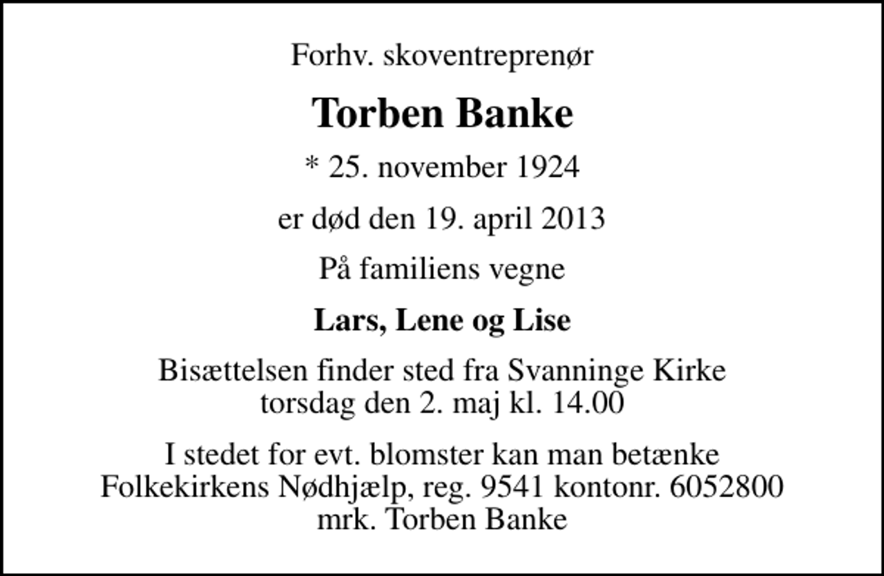 <p>Forhv. skoventreprenør<br />Torben Banke<br />* 25. november 1924<br />er død den 19. april 2013<br />På familiens vegne<br />Lars, Lene og Lise<br />Bisættelsen finder sted fra Svanninge Kirke torsdag den 2. maj kl. 14.00<br />I stedet for evt. blomster kan man betænke<br />Folkekirkens Nødhjælp reg.nr.4183kontonr.6052800mrk. Torben<br />Banke</p>