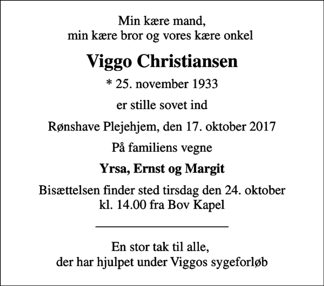<p>Min kære mand, min kære bror og vores kære onkel<br />Viggo Christiansen<br />* 25. november 1933<br />er stille sovet ind<br />Rønshave Plejehjem, den 17. oktober 2017<br />På familiens vegne<br />Yrsa, Ernst og Margit<br />Bisættelsen finder sted tirsdag den 24. oktober kl. 14.00 fra Bov Kapel<br />En stor tak til alle, der har hjulpet under Viggos sygeforløb</p>