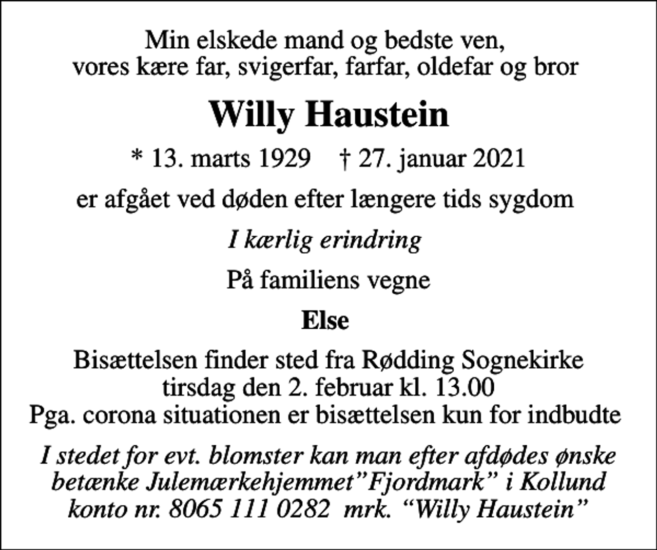 <p>Min elskede mand og bedste ven, vores kære far, svigerfar, farfar, oldefar og bror<br />Willy Haustein<br />* 13. marts 1929 ✝ 27. januar 2021<br />er afgået ved døden efter længere tids sygdom<br />I kærlig erindring<br />På familiens vegne<br />Else<br />Bisættelsen finder sted fra Rødding Sognekirke tirsdag den 2. februar kl. 13.00 Pga. corona situationen er bisættelsen kun for indbudte<br />I stedet for evt. blomster kan man efter afdødes ønske betænke JulemærkehjemmetFjordmark i Kollund konto nr. 8065 111 0282 mrk. Willy Haustein</p>