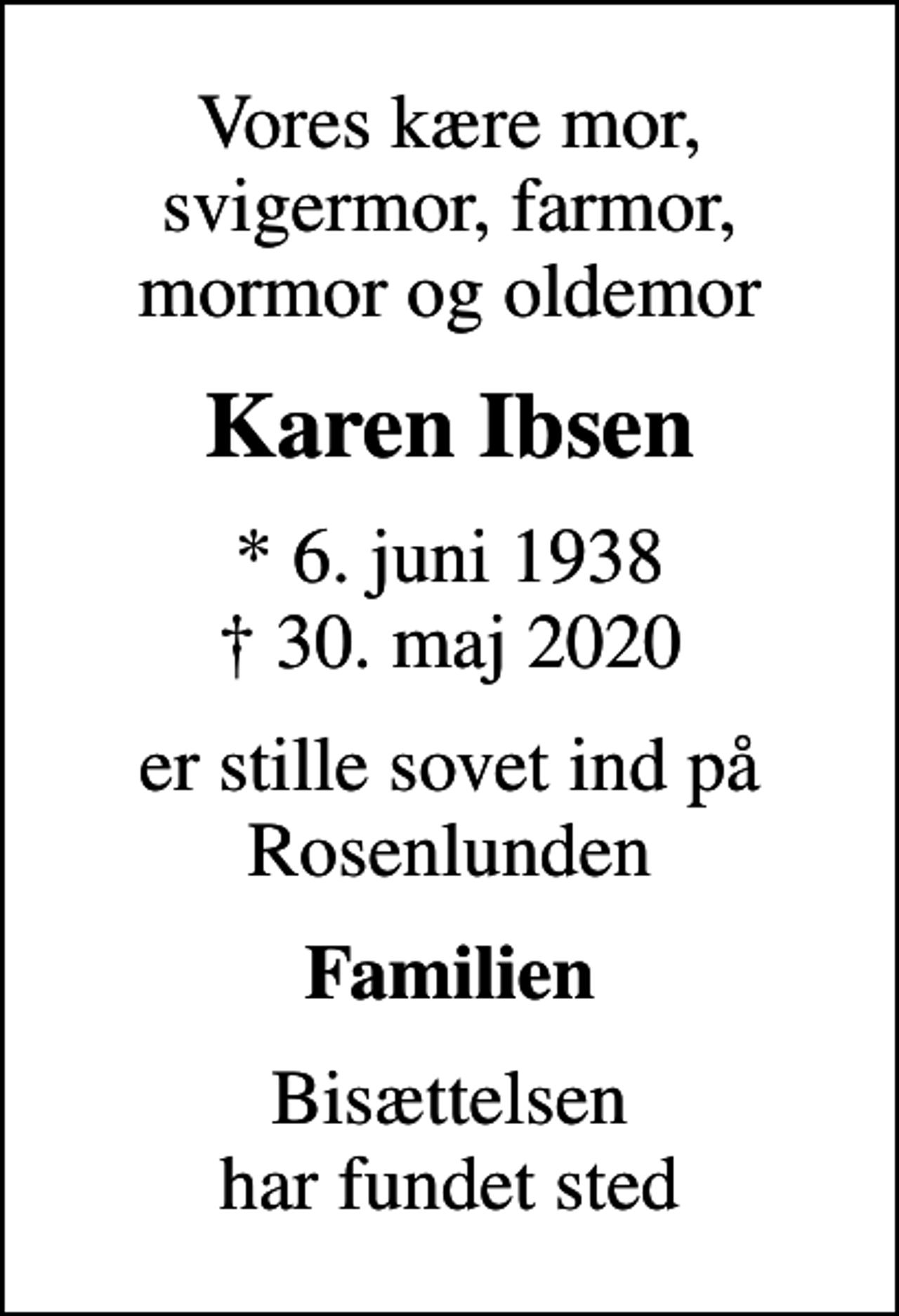 <p>Vores kære mor, svigermor, farmor, mormor og oldemor<br />Karen Ibsen<br />* 6. juni 1938<br />✝ 30. maj 2020<br />er stille sovet ind på Rosenlunden<br />Familien<br />Bisættelsen har fundet sted</p>