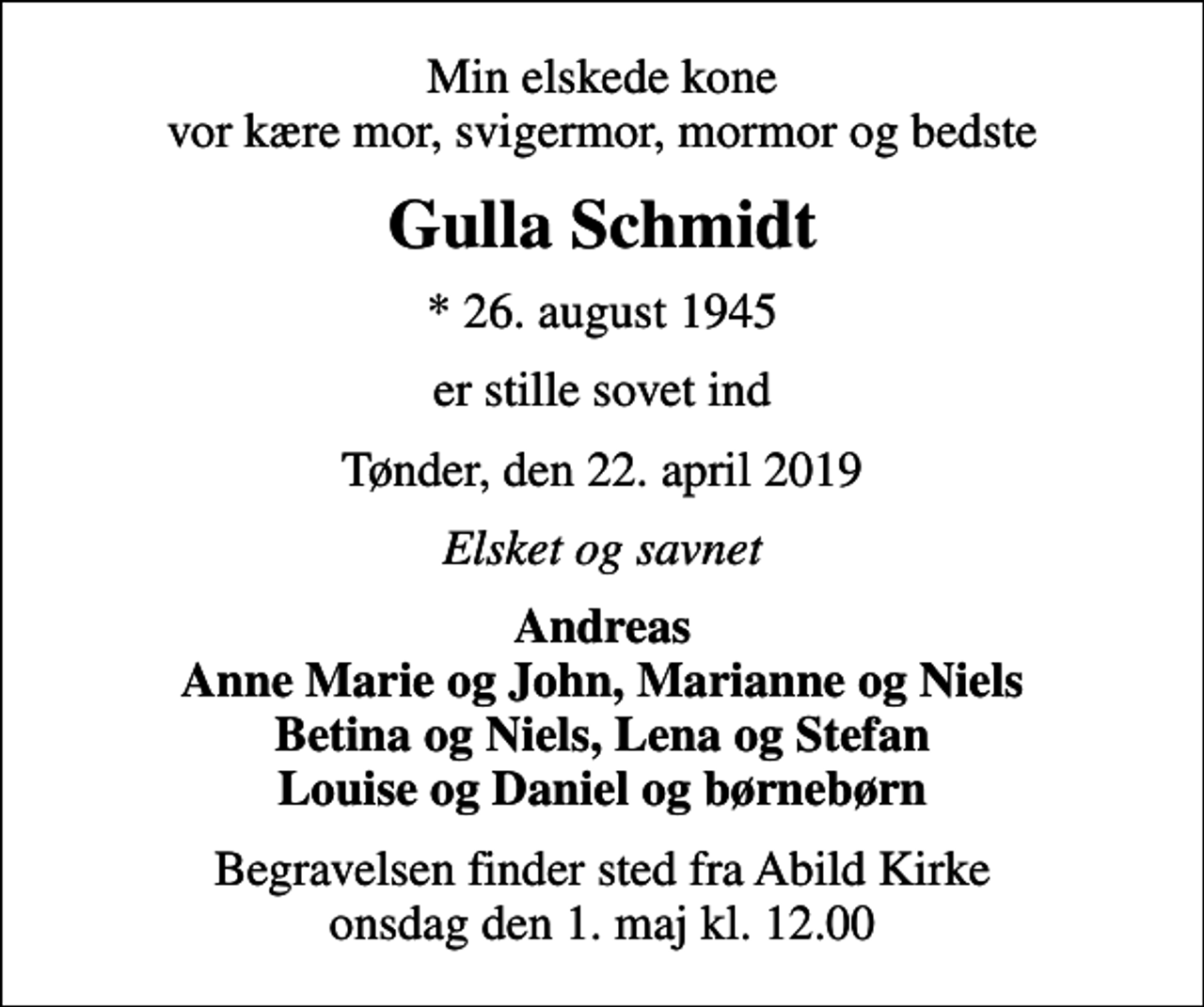 <p>Min elskede kone vor kære mor, svigermor, mormor og bedste<br />Gulla Schmidt<br />* 26. august 1945<br />er stille sovet ind<br />Tønder, den 22. april 2019<br />Elsket og savnet<br />Andreas Anne Marie og John, Marianne og Niels Betina og Niels, Lena og Stefan Louise og Daniel og børnebørn<br />Begravelsen finder sted fra Abild Kirke onsdag den 1. maj kl. 12.00</p>