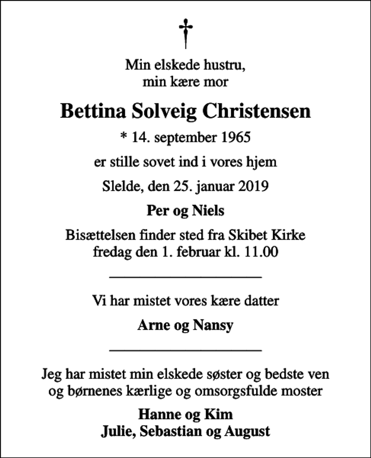 <p>Min elskede hustru, min kære mor<br />Bettina Solveig Christensen<br />* 14. september 1965<br />er stille sovet ind i vores hjem<br />Slelde, den 25. januar 2019<br />Per og Niels<br />Bisættelsen finder sted fra Skibet Kirke fredag den 1. februar kl. 11.00<br />Vi har mistet vores kære datter<br />Arne og Nansy<br />Jeg har mistet min elskede søster og bedste ven og børnenes kærlige og omsorgsfulde moster<br />Hanne og Kim Julie, Sebastian og August</p>