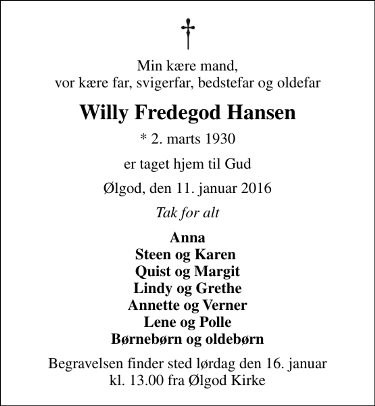 <p>Min kære mand, vor kære far, svigerfar, bedstefar og oldefar<br />Willy Fredegod Hansen<br />* 2. marts 1930<br />er taget hjem til Gud<br />Ølgod, den 11. januar 2016<br />Tak for alt<br />Anna Steen og Karen Quist og Margit Lindy og Grethe Annette og Verner Lene og Polle Børnebørn og oldebørn<br />Begravelsen finder sted lørdag den 16. januar kl. 13.00 fra Ølgod Kirke</p>