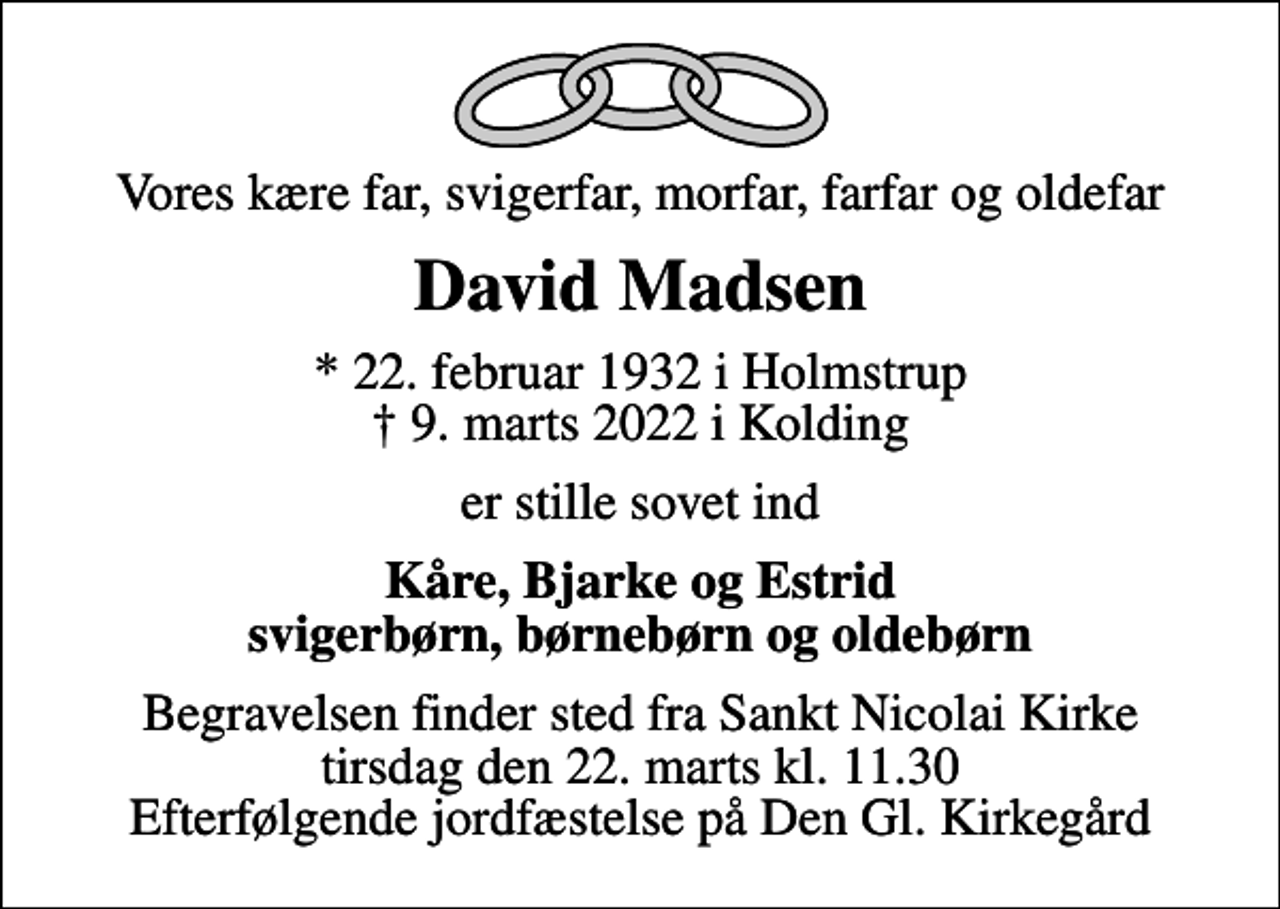 <p>Vores kære far, svigerfar, morfar, farfar og oldefar<br />David Madsen<br />* 22. februar 1932 i Holmstrup<br />✝ 9. marts 2022 i Kolding<br />er stille sovet ind<br />Kåre, Bjarke og Estrid svigerbørn, børnebørn og oldebørn<br />Begravelsen finder sted fra Sankt Nicolai Kirke tirsdag den 22. marts kl. 11.30 Efterfølgende jordfæstelse på Den Gl. Kirkegård</p>