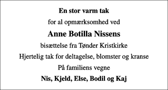 <p>En stor varm tak<br />for al opmærksomhed ved<br />Anne Botilla Nissens<br />bisættelse fra Tønder Kristkirke<br />Hjertelig tak for deltagelse, blomster og kranse<br />På familiens vegne<br />Nis, Kjeld, Else, Bodil og Kaj</p>