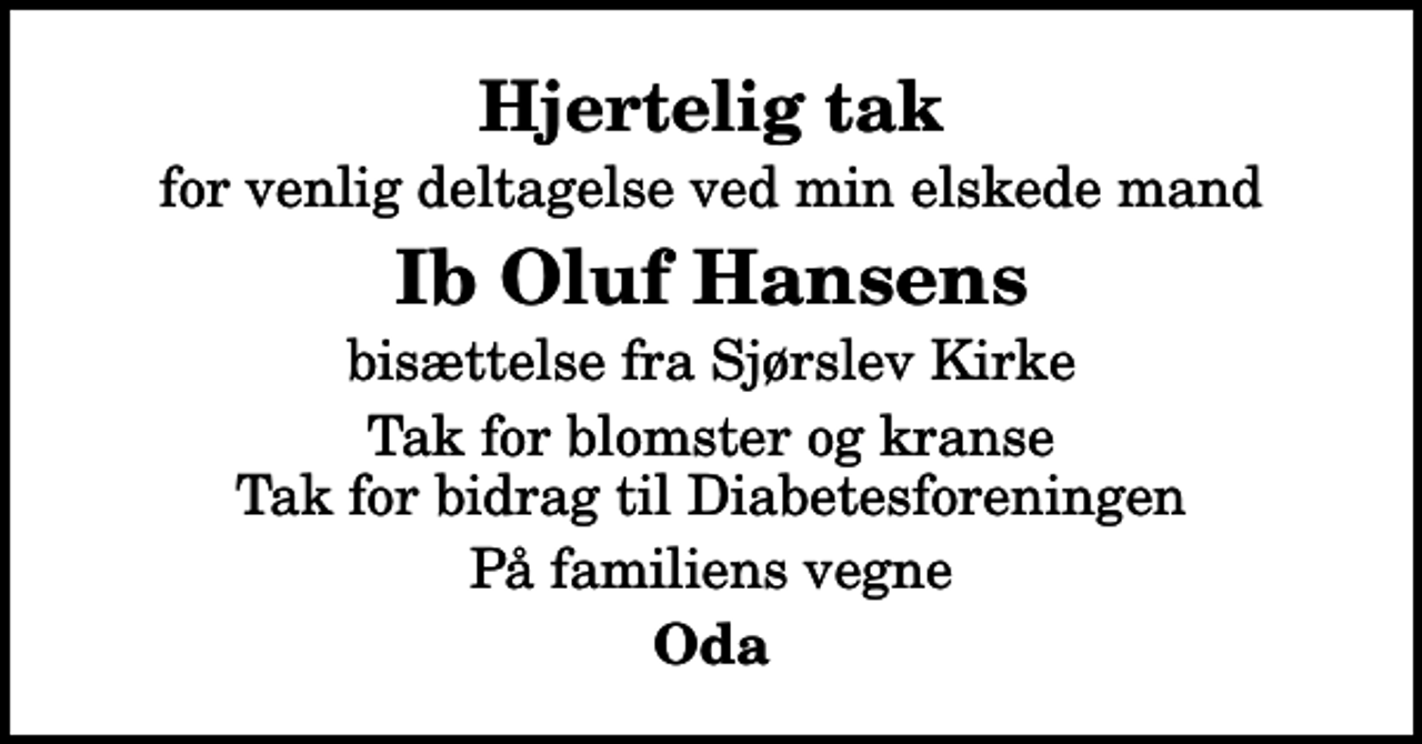 <p>Hjertelig tak<br />for venlig deltagelse ved min elskede mand<br />Ib Oluf Hansens<br />bisættelse fra Sjørslev Kirke<br />Tak for blomster og kranse Tak for bidrag til Diabetesforeningen<br />På familiens vegne<br />Oda</p>