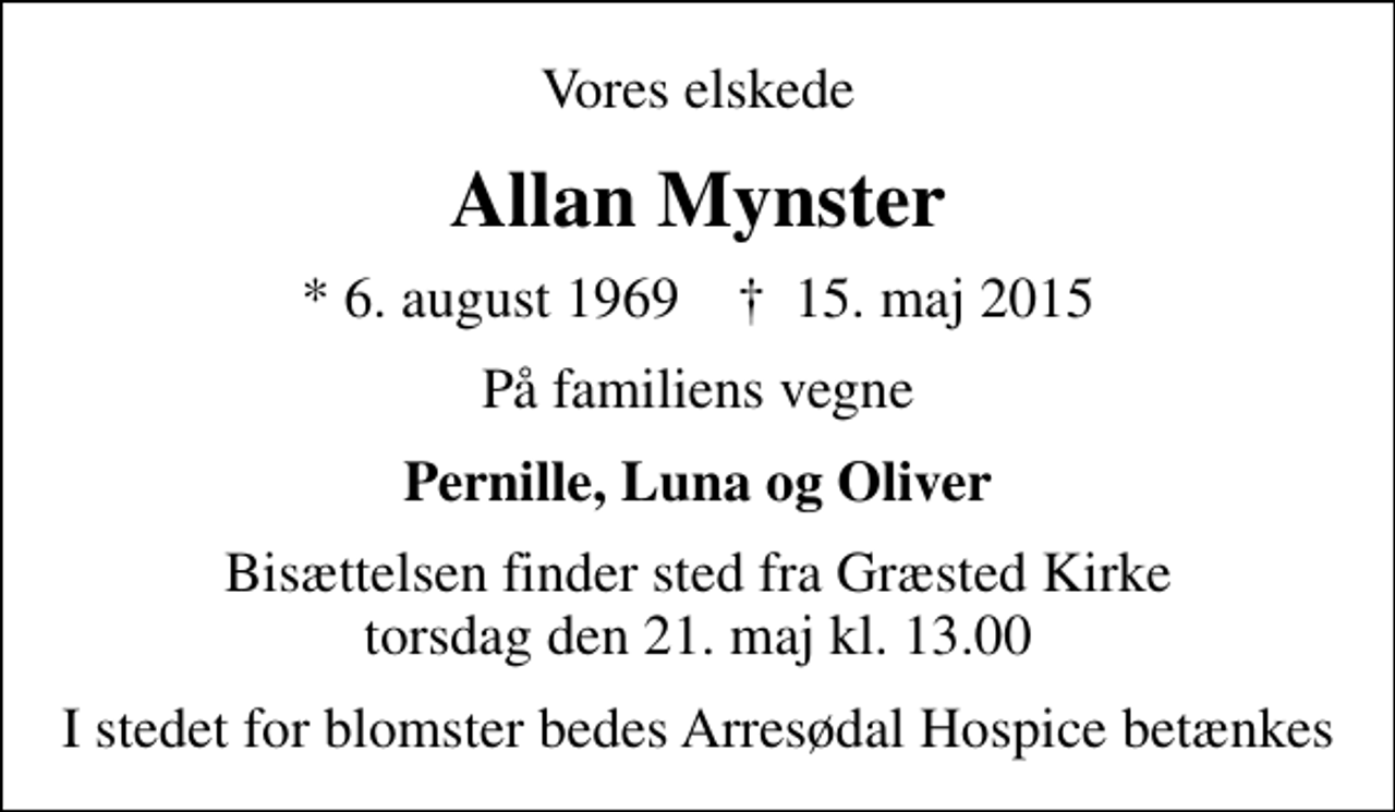 <p>Vores elskede<br />Allan Mynster<br />* 6. august 1969 ✝ 15. maj 2015<br />På familiens vegne<br />Pernille, Luna og Oliver<br />Bisættelsen finder sted fra Græsted Kirke torsdag den 21. maj kl. 13.00<br />I stedet for blomster bedes Arresødal Hospice betænkes</p>