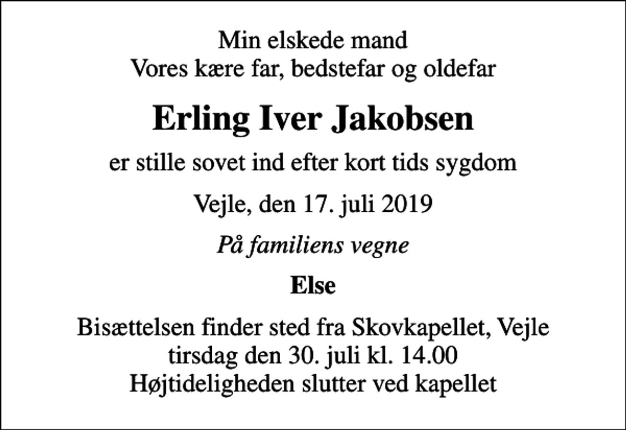 <p>Min elskede mand Vores kære far, bedstefar og oldefar<br />Erling Iver Jakobsen<br />er stille sovet ind efter kort tids sygdom<br />Vejle, den 17. juli 2019<br />På familiens vegne<br />Else<br />Bisættelsen finder sted fra Skovkapellet, Vejle tirsdag den 30. juli kl. 14.00 Højtideligheden slutter ved kapellet</p>
