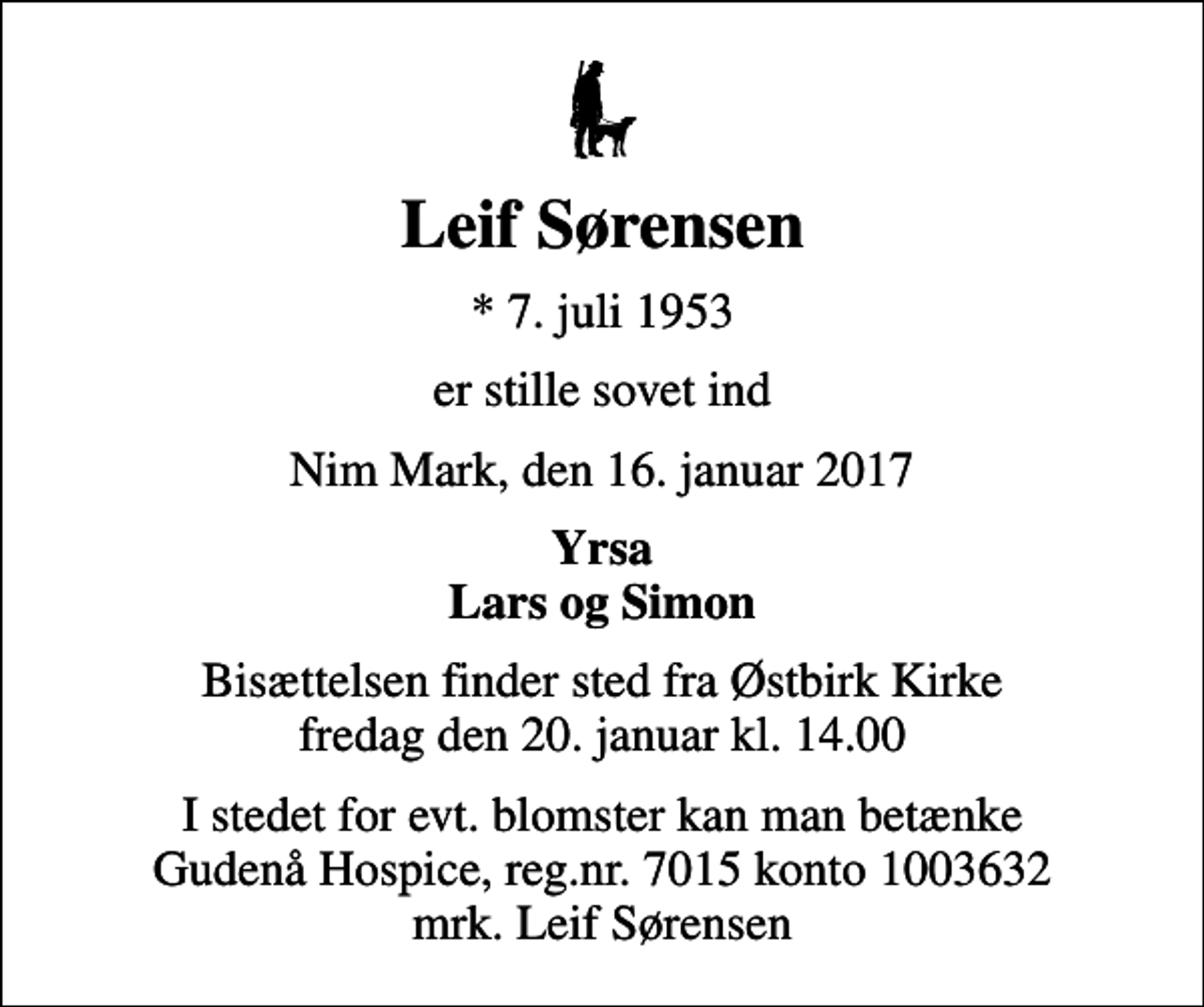 <p>Leif Sørensen<br />* 7. juli 1953<br />er stille sovet ind<br />Nim Mark, den 16. januar 2017<br />Yrsa Lars og Simon<br />Bisættelsen finder sted fra Østbirk Kirke fredag den 20. januar kl. 14.00<br />I stedet for evt. blomster kan man betænke<br />Gudenå Hospice Reg.nr.7015konto1003632mrk. Leif<br />Sørensen</p>