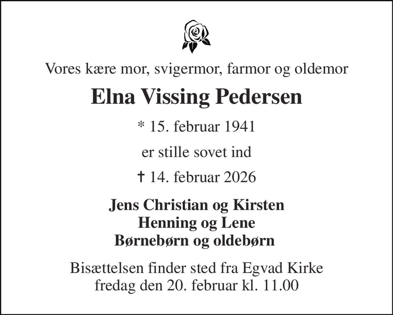 Vores kære mor, svigermor, farmor og oldemor 
Elna Vissing Pedersen 
* 15. februar 1941 
er stille sovet ind 
✝ 14. februar 2026 
Jens Christian og Kirsten Henning og Lene Børnebørn og oldebørn  
Bisættelsen finder sted fra Egvad Kirke fredag den 20. februar kl. 11.00