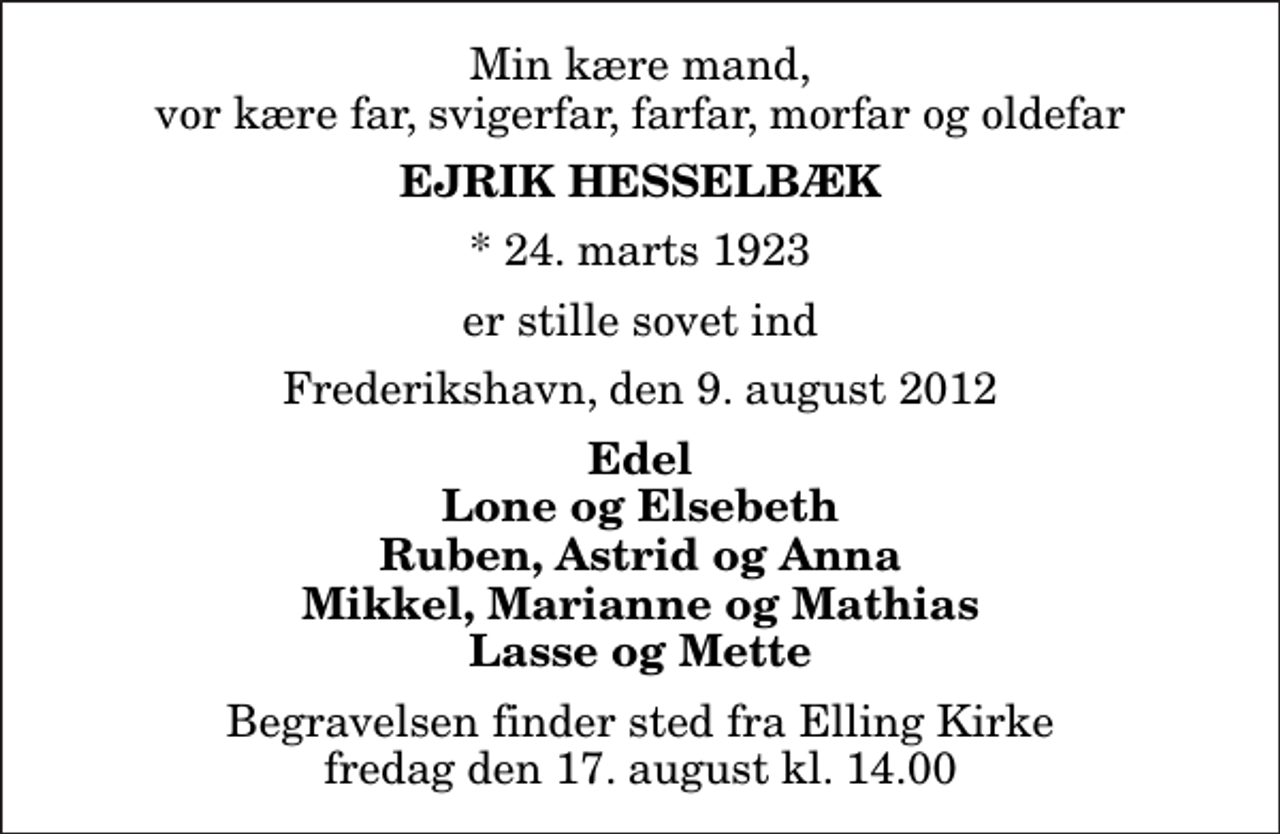 <p>Min kære mand, vor kære far, svigerfar, farfar, morfar og oldefar<br />Ejrik Hesselbæk<br />* 24. marts 1923<br />er stille sovet ind<br />Frederikshavn, den 9. august 2012<br />Edel Lone og Elsebeth Ruben, Astrid og Anna Mikkel, Marianne og Mathias Lasse og Mette<br />Begravelsen finder sted fra Elling Kirke fredag den 17. august kl. 14.00</p>