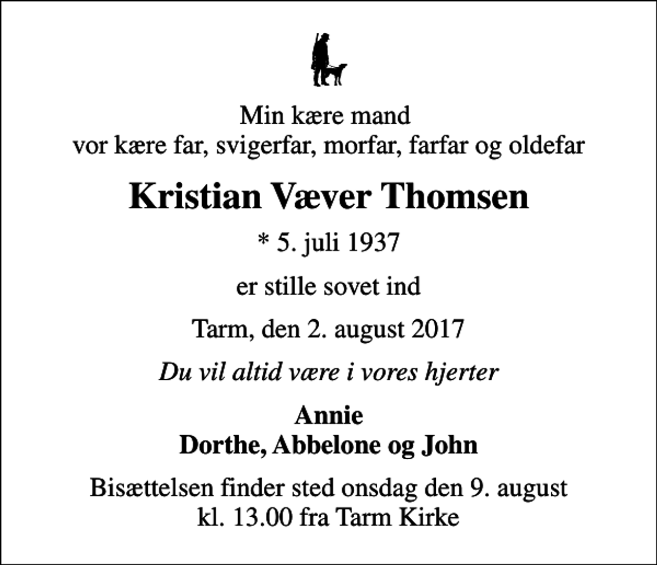 <p>Min kære mand vor kære far, svigerfar, morfar, farfar og oldefar<br />Kristian Væver Thomsen<br />* 5. juli 1937<br />er stille sovet ind<br />Tarm, den 2. august 2017<br />Du vil altid være i vores hjerter<br />Annie Dorthe, Abbelone og John<br />Bisættelsen finder sted onsdag den 9. august kl. 13.00 fra Tarm Kirke</p>