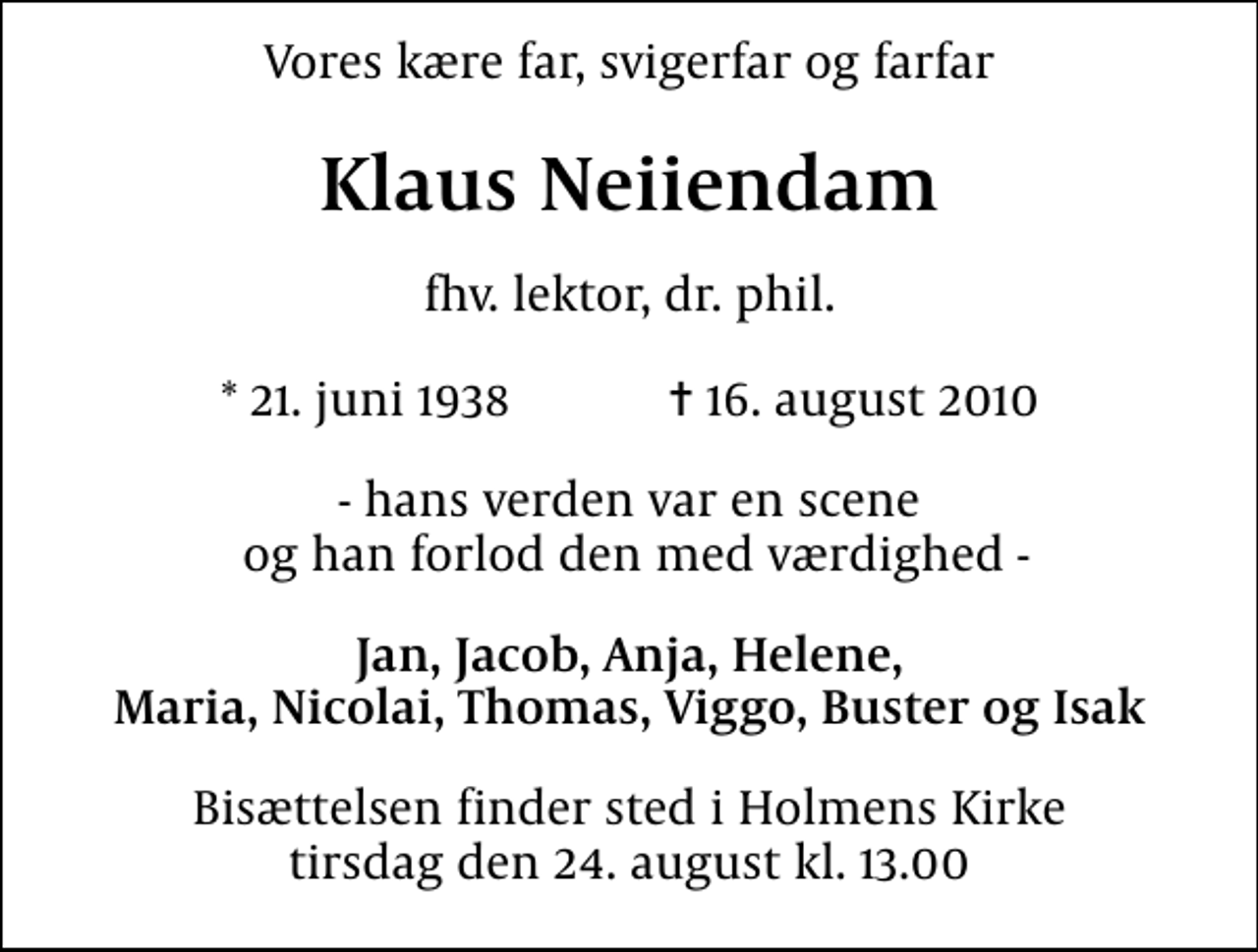 <p>Vores kære far, svigerfar og farfar<br />Klaus Neiiendam<br />fhv. lektor, dr. phil.<br />* 21. juni 1938 ✝ 16. august 2010<br />- hans verden var en scene og han forlod den med værdighed -<br />Jan, Jacob, Anja, Helene, Maria, Nicolai, Thomas, Viggo, Buster og Isak<br />Bisættelsen finder sted i Holmens Kirke tirsdag den 24. august kl. 13.00</p>