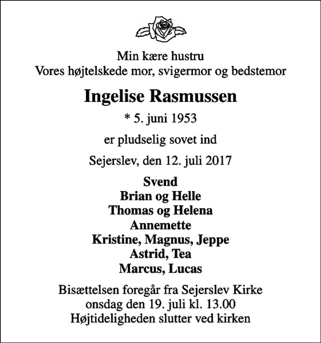 <p>Min kære hustru Vores højtelskede mor, svigermor og bedstemor<br />Ingelise Rasmussen<br />* 5. juni 1953<br />er pludselig sovet ind<br />Sejerslev, den 12. juli 2017<br />Svend Brian og Helle Thomas og Helena Annemette Kristine, Magnus, Jeppe Astrid, Tea Marcus, Lucas<br />Bisættelsen foregår fra Sejerslev Kirke onsdag den 19. juli kl. 13.00 Højtideligheden slutter ved kirken</p>