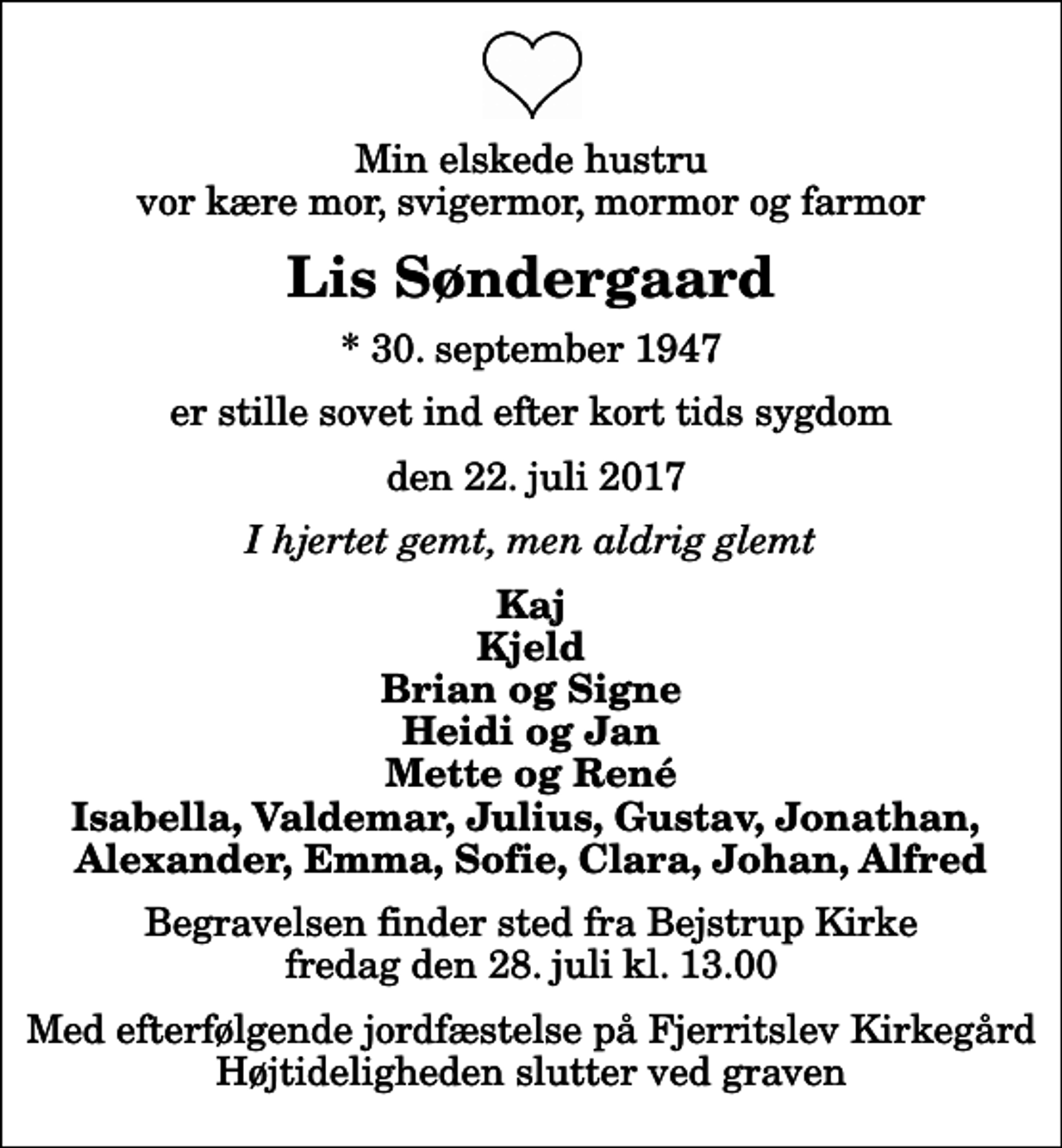 <p>Min elskede hustru vor kære mor, svigermor, mormor og farmor<br />Lis Søndergaard<br />* 30. september 1947<br />er stille sovet ind efter kort tids sygdom<br />den 22. juli 2017<br />I hjertet gemt, men aldrig glemt<br />Kaj Kjeld Brian og Signe Heidi og Jan Mette og René Isabella, Valdemar, Julius, Gustav, Jonathan, Alexander, Emma, Sofie, Clara, Johan, Alfred<br />Begravelsen finder sted fra Bejstrup Kirke fredag den 28. juli kl. 13.00 Med efterfølgende jordfæstelse på Fjerritslev Kirkegård Højtideligheden slutter ved graven</p>