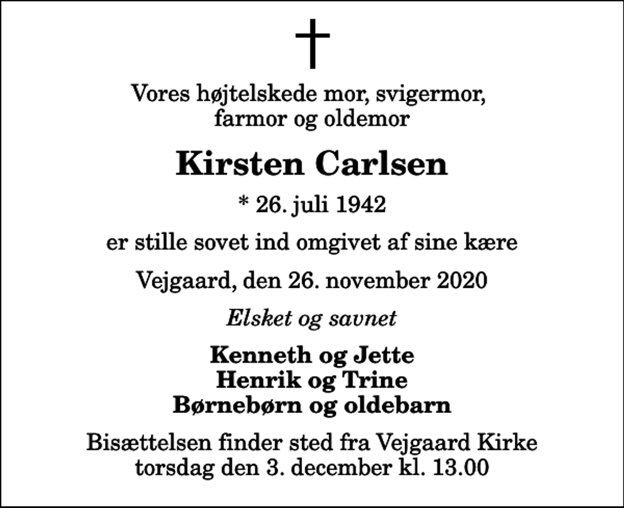 <p>Vores højtelskede mor, svigermor, farmor og oldemor<br />Kirsten Carlsen<br />* 26. juli 1942<br />er stille sovet ind omgivet af sine kære<br />Vejgaard, den 26. november 2020<br />Elsket og savnet<br />Kenneth og Jette Henrik og Trine Børnebørn og oldebarn<br />Bisættelsen finder sted fra Vejgaard Kirke torsdag den 3. december kl. 13.00</p>