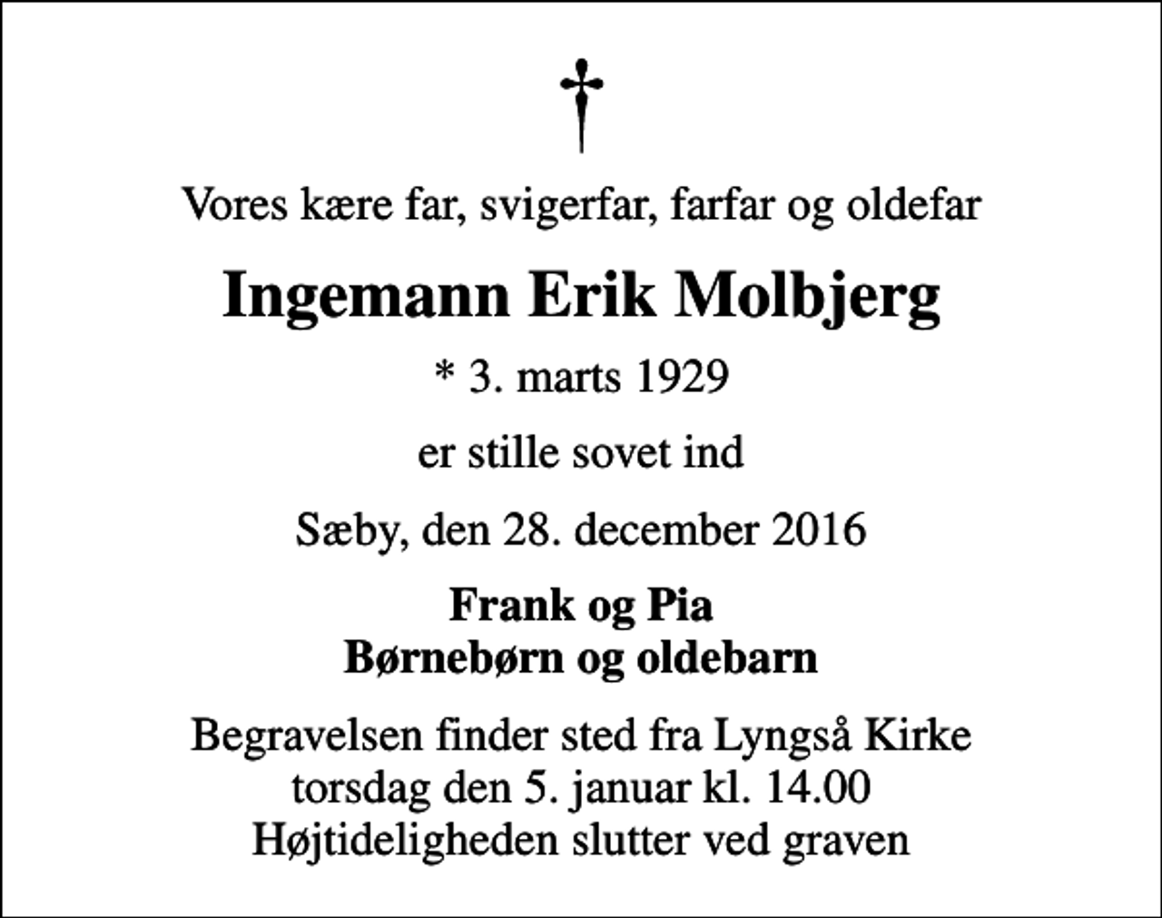 <p>Vores kære far, svigerfar, farfar og oldefar<br />Ingemann Erik Molbjerg<br />* 3. marts 1929<br />er stille sovet ind<br />Sæby, den 28. december 2016<br />Frank og Pia Børnebørn og oldebarn<br />Begravelsen finder sted fra Lyngså Kirke torsdag den 5. januar kl. 14.00 Højtideligheden slutter ved graven</p>