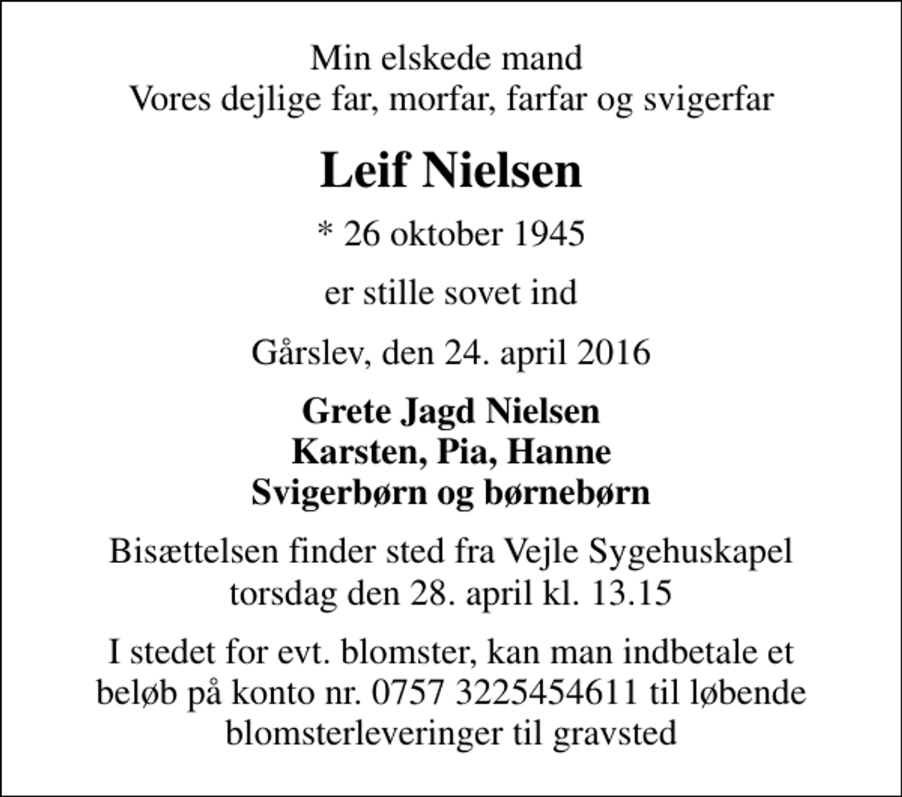 <p>Min elskede mand Vores dejlige far, morfar, farfar og svigerfar<br />Leif Nielsen<br />* 26 oktober 1945<br />er stille sovet ind<br />Gårslev, den 24. april 2016<br />Grete Jagd Nielsen Karsten, Pia, Hanne Svigerbørn og børnebørn<br />Bisættelsen finder sted fra Vejle Sygehuskapel torsdag den 28. april kl. 13.15<br />I stedet for evt. blomster, kan man indbetale et beløb på konto nr. 0757 3225454611 til løbende blomsterleveringer til gravsted</p>
