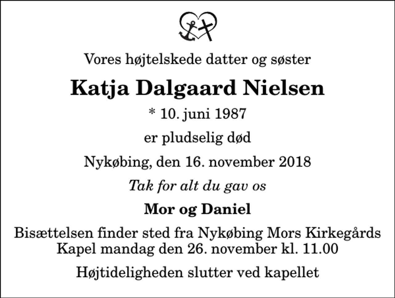 <p>Vores højtelskede datter og søster<br />Katja Dalgaard Nielsen<br />* 10. juni 1987<br />er pludselig død<br />Nykøbing, den 16. november 2018<br />Tak for alt du gav os<br />Mor og Daniel<br />Bisættelsen finder sted fra Nykøbing Mors Kirkegårds Kapel mandag den 26. november kl. 11.00 Højtideligheden slutter ved kapellet</p>