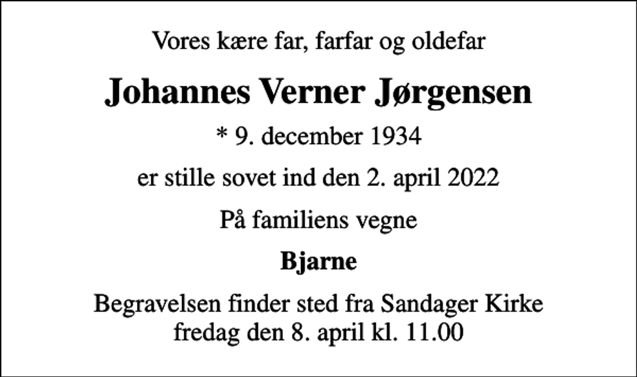 <p>Vores kære far, farfar og oldefar<br />Johannes Verner Jørgensen<br />* 9. december 1934<br />er stille sovet ind den 2. april 2022<br />På familiens vegne<br />Bjarne<br />Begravelsen finder sted fra Sandager Kirke fredag den 8. april kl. 11.00</p>