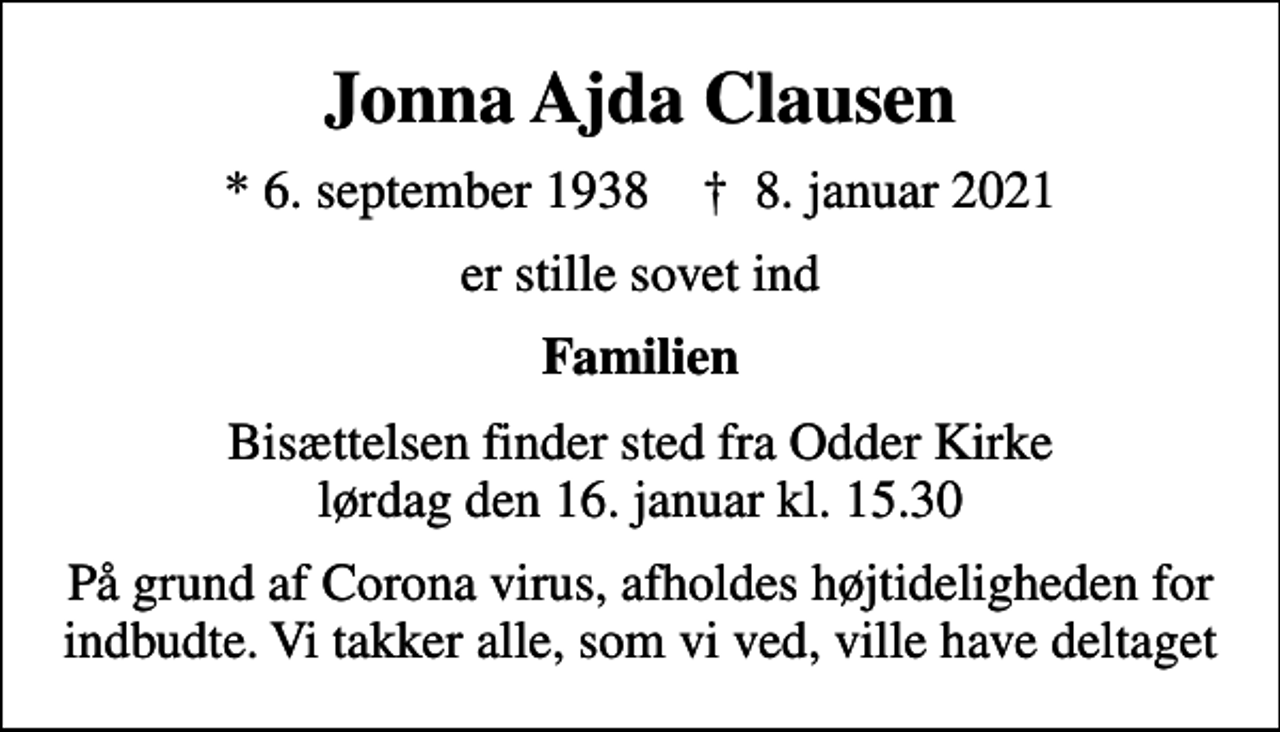 <p>Jonna Ajda Clausen<br />* 6. september 1938 ✝ 8. januar 2021<br />er stille sovet ind<br />Familien<br />Bisættelsen finder sted fra Odder Kirke lørdag den 16. januar kl. 15.30<br />På grund af Corona virus, afholdes højtideligheden for indbudte. Vi takker alle, som vi ved, ville have deltaget</p>