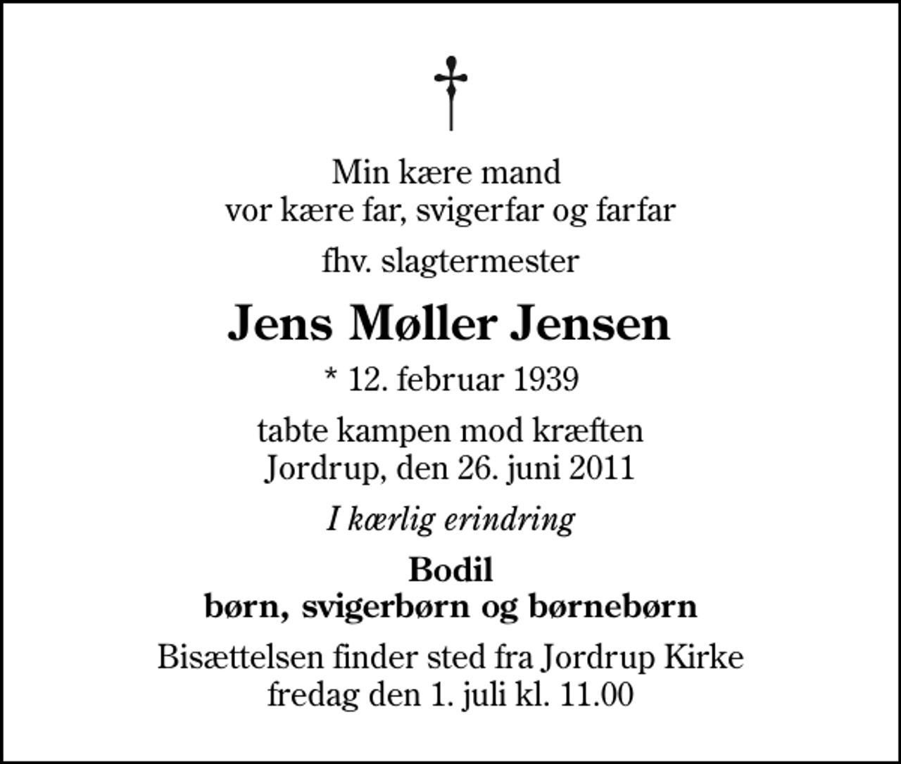 <p>Min kære mand vor kære far, svigerfar og farfar<br />fhv. slagtermester<br />Jens Møller Jensen<br />* 12. februar 1939<br />tabte kampen mod kræften Jordrup, den 26. juni 2011<br />I kærlig erindring<br />Bodil børn, svigerbørn og børnebørn<br />Bisættelsen finder sted fra Jordrup Kirke fredag den 1. juli kl. 11.00</p>