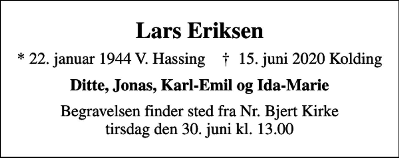 <p>Lars Eriksen<br />* 22. januar 1944 V. Hassing ✝ 15. juni 2020 Kolding<br />Ditte, Jonas, Karl-Emil og Ida-Marie<br />Begravelsen finder sted fra Nr. Bjert Kirke tirsdag den 30. juni kl. 13.00</p>