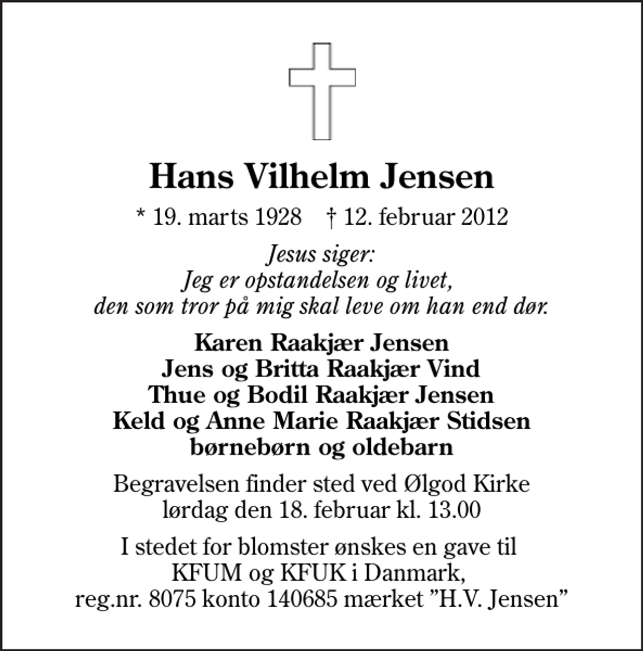 <p>Hans Vilhelm Jensen<br />* 19. marts 1928 ✝ 12. februar 2012<br />Jesus siger: Jeg er opstandelsen og livet, den som tror på mig skal leve om han end dør.<br />Karen Raakjær Jensen Jens og Britta Raakjær Vind Thue og Bodil Raakjær Jensen Keld og Anne Marie Raakjær Stidsen børnebørn og oldebarn<br />Begravelsen finder sted ved Ølgod Kirke lørdag den 18. februar kl. 13.00<br />I stedet for blomster ønskes en gave til KFUM og KFUK i Danmark, reg.nr. 8075 konto 140685 mærket H.V. Jensen</p>