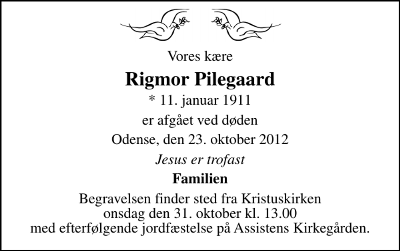 <p>Vores kære<br />Rigmor Pilegaard<br />* 11. januar 1911<br />er afgået ved døden<br />Odense, den 23. oktober 2012<br />Jesus er trofast<br />Familien<br />Begravelsen finder sted fra Kristuskirken onsdag den 31. oktober kl. 13.00 med efterfølgende jordfæstelse på Assistens Kirkegården.</p>