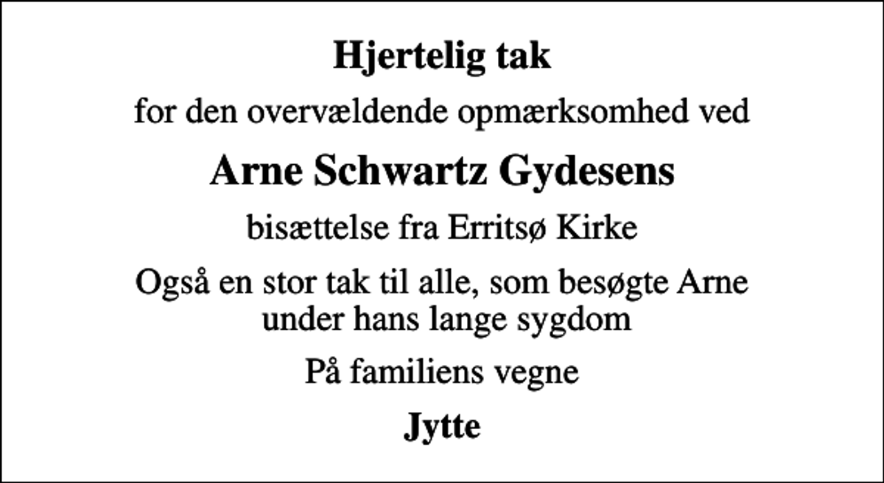 <p>Hjertelig tak<br />for den overvældende opmærksomhed ved<br />Arne Schwartz Gydesens<br />bisættelse fra Erritsø Kirke<br />Også en stor tak til alle, som besøgte Arne under hans lange sygdom<br />På familiens vegne<br />Jytte</p>