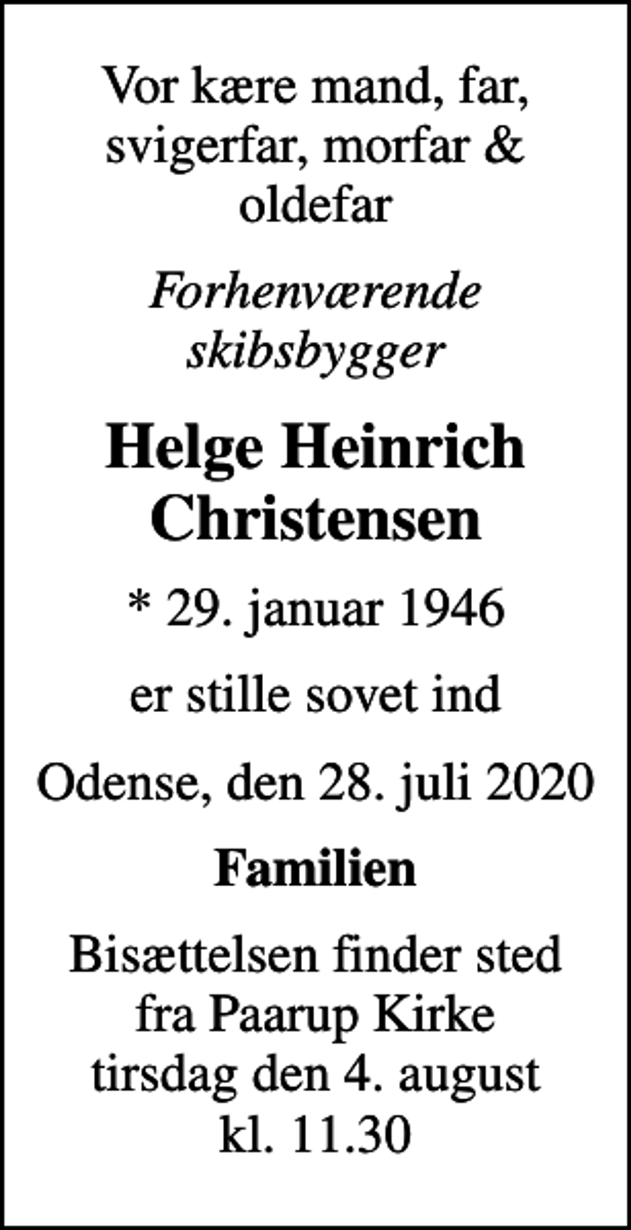 <p>Vor kære mand, far, svigerfar, morfar &amp; oldefar<br />Forhenværende skibsbygger<br />Helge Heinrich Christensen<br />* 29. januar 1946<br />er stille sovet ind<br />Odense, den 28. juli 2020<br />Familien<br />Bisættelsen finder sted fra Paarup Kirke tirsdag den 4. august kl. 11.30</p>