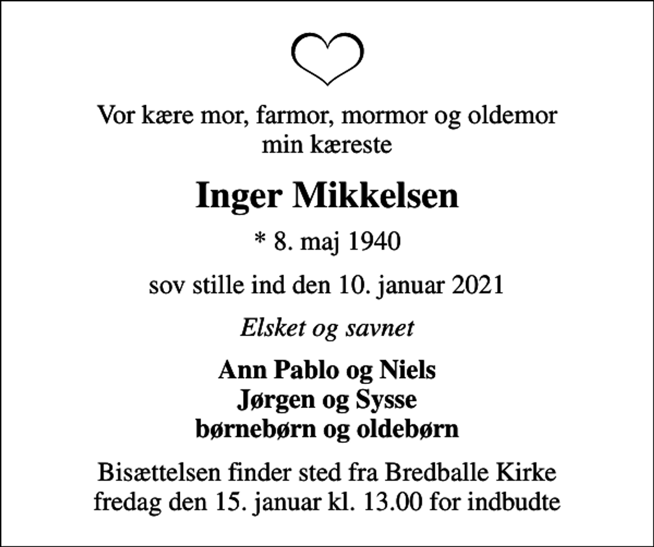 <p>Vor kære mor, farmor, mormor og oldemor min kæreste<br />Inger Mikkelsen<br />* 8. maj 1940<br />sov stille ind den 10. januar 2021<br />Elsket og savnet<br />Ann Pablo og Niels Jørgen og Sysse børnebørn og oldebørn<br />Bisættelsen finder sted fra Bredballe Kirke fredag den 15. januar kl. 13.00 for indbudte</p>
