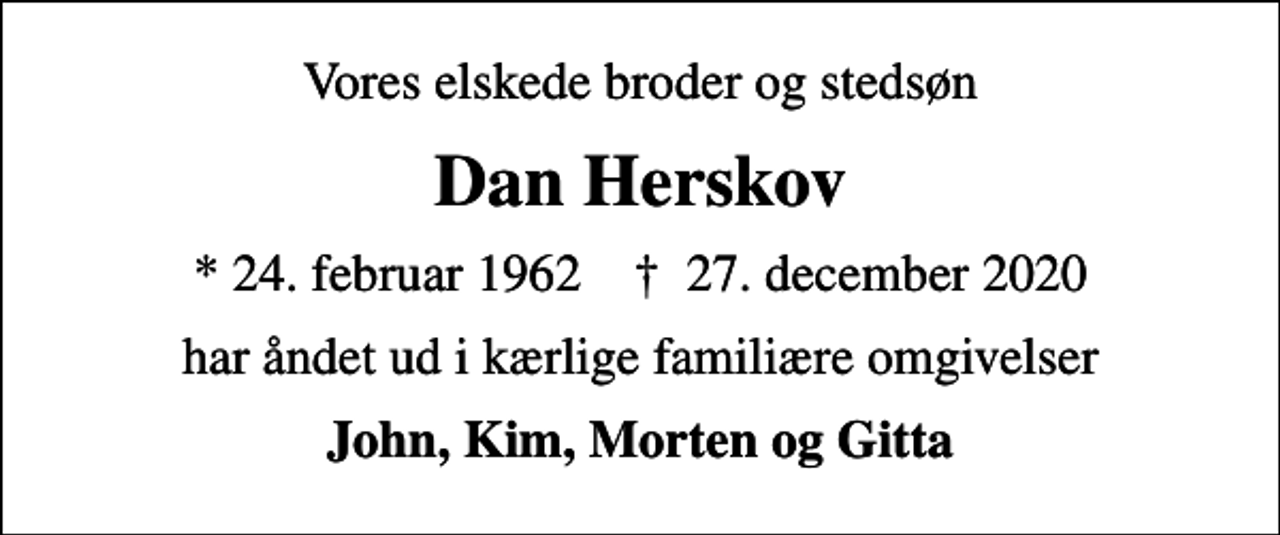<p>Vores elskede broder og stedsøn<br />Dan Herskov<br />* 24. februar 1962 ✝ 27. december 2020<br />har åndet ud i kærlige familiære omgivelser<br />John, Kim, Morten og Gitta</p>