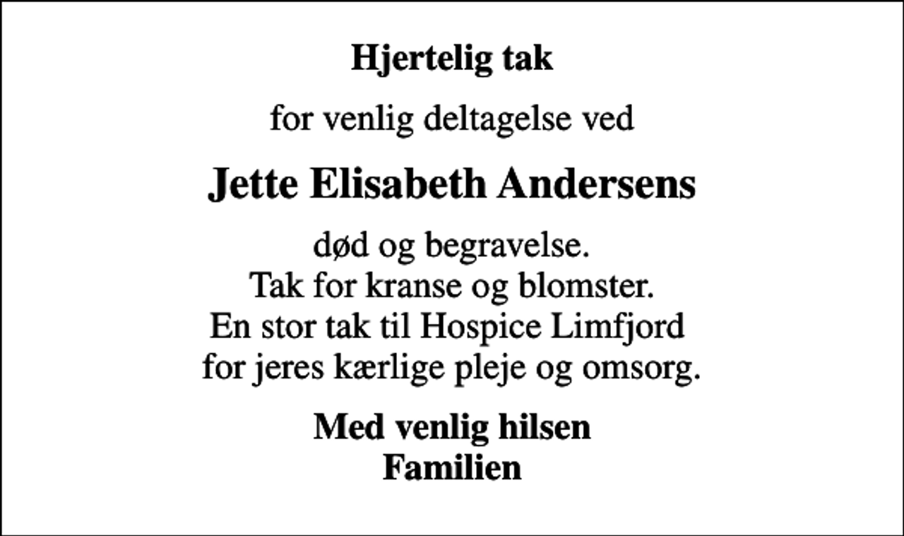 <p>Hjertelig tak<br />for venlig deltagelse ved<br />Jette Elisabeth Andersens<br />død og begravelse. Tak for kranse og blomster. En stor tak til Hospice Limfjord for jeres kærlige pleje og omsorg.<br />Med venlig hilsen Familien</p>