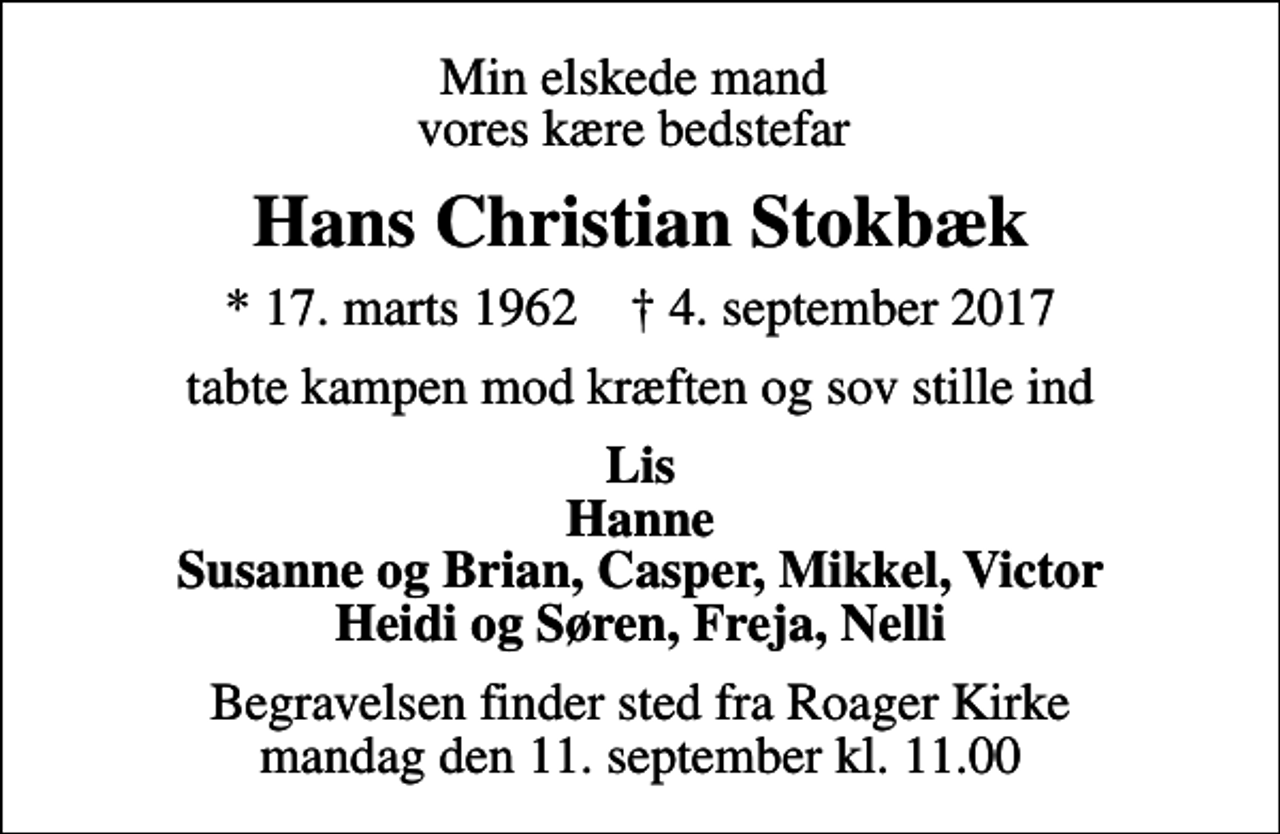 <p>Min elskede mand vores kære bedstefar<br />Hans Christian Stokbæk<br />* 17. marts 1962 ✝ 4. september 2017<br />tabte kampen mod kræften og sov stille ind<br />Lis Hanne Susanne og Brian, Casper, Mikkel, Victor Heidi og Søren, Freja, Nelli<br />Begravelsen finder sted fra Roager Kirke mandag den 11. september kl. 11.00</p>