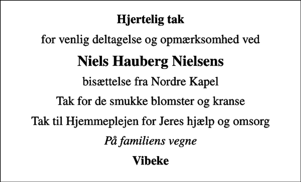 <p>Hjertelig tak<br />for venlig deltagelse og opmærksomhed ved<br />Niels Hauberg Nielsens<br />bisættelse fra Nordre Kapel<br />Tak for de smukke blomster og kranse<br />Tak til Hjemmeplejen for Jeres hjælp og omsorg<br />På familiens vegne<br />Vibeke</p>