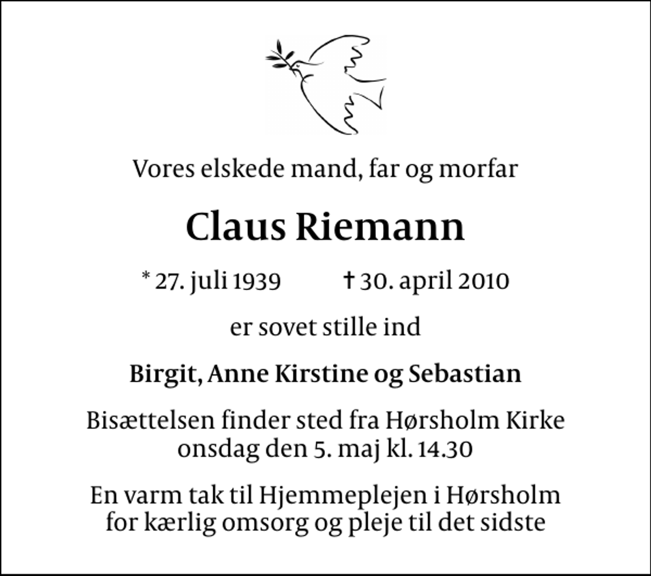 <p>Vores elskede mand, far og morfar<br />Claus Riemann<br />* 27. juli 1939 ✝ 30. april 2010<br />er sovet stille ind<br />Birgit, Anne Kirstine og Sebastian<br />Bisættelsen finder sted fra Hørsholm Kirke onsdag den 5. maj kl. 14.30<br />En varm tak til Hjemmeplejen i Hørsholm for kærlig omsorg og pleje til det sidste</p>