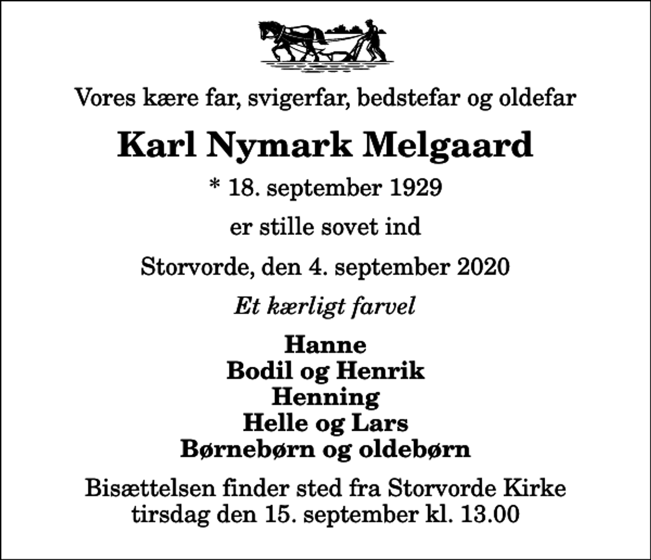 <p>Vores kære far, svigerfar, bedstefar og oldefar<br />Karl Nymark Melgaard<br />* 18. september 1929<br />er stille sovet ind<br />Storvorde, den 4. september 2020<br />Et kærligt farvel<br />Hanne Bodil og Henrik Henning Helle og Lars Børnebørn og oldebørn<br />Bisættelsen finder sted fra Storvorde Kirke tirsdag den 15. september kl. 13.00</p>