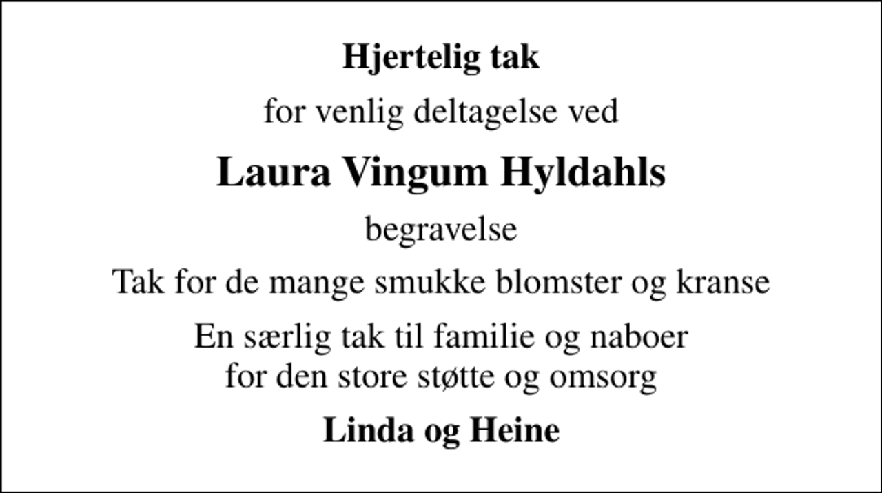 <p>Hjertelig tak<br />for venlig deltagelse ved<br />Laura Vingum Hyldahls<br />begravelse<br />Tak for de mange smukke blomster og kranse<br />En særlig tak til familie og naboer for den store støtte og omsorg<br />Linda og Heine</p>