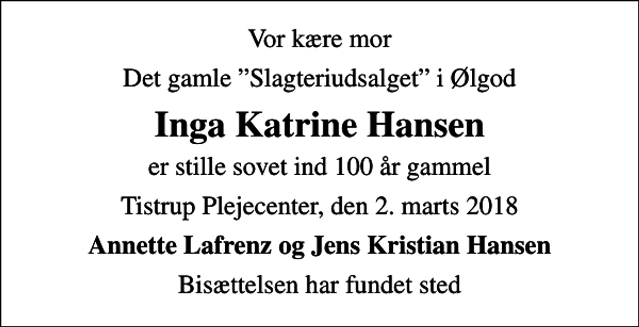 <p>Vor kære mor<br />Det gamle Slagteriudsalget i Ølgod<br />Inga Katrine Hansen<br />er stille sovet ind 100 år gammel<br />Tistrup Plejecenter, den 2. marts 2018<br />Annette Lafrenz og Jens Kristian Hansen<br />Bisættelsen har fundet sted</p>