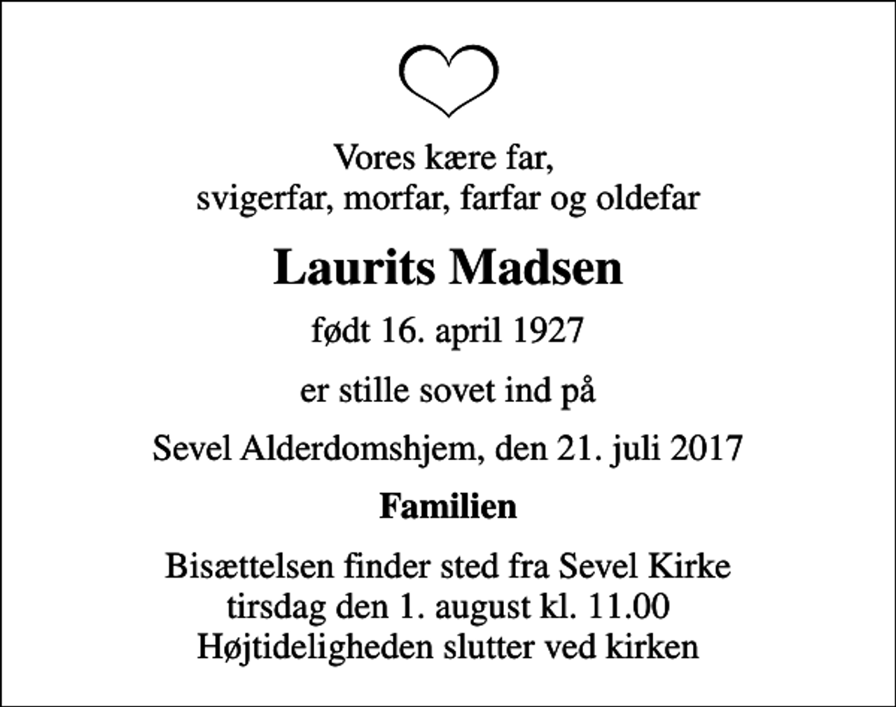 <p>Vores kære far, svigerfar, morfar, farfar og oldefar<br />Laurits Madsen<br />født 16. april 1927<br />er stille sovet ind på<br />Sevel Alderdomshjem, den 21. juli 2017<br />Familien<br />Bisættelsen finder sted fra Sevel Kirke tirsdag den 1. august kl. 11.00 Højtideligheden slutter ved kirken</p>