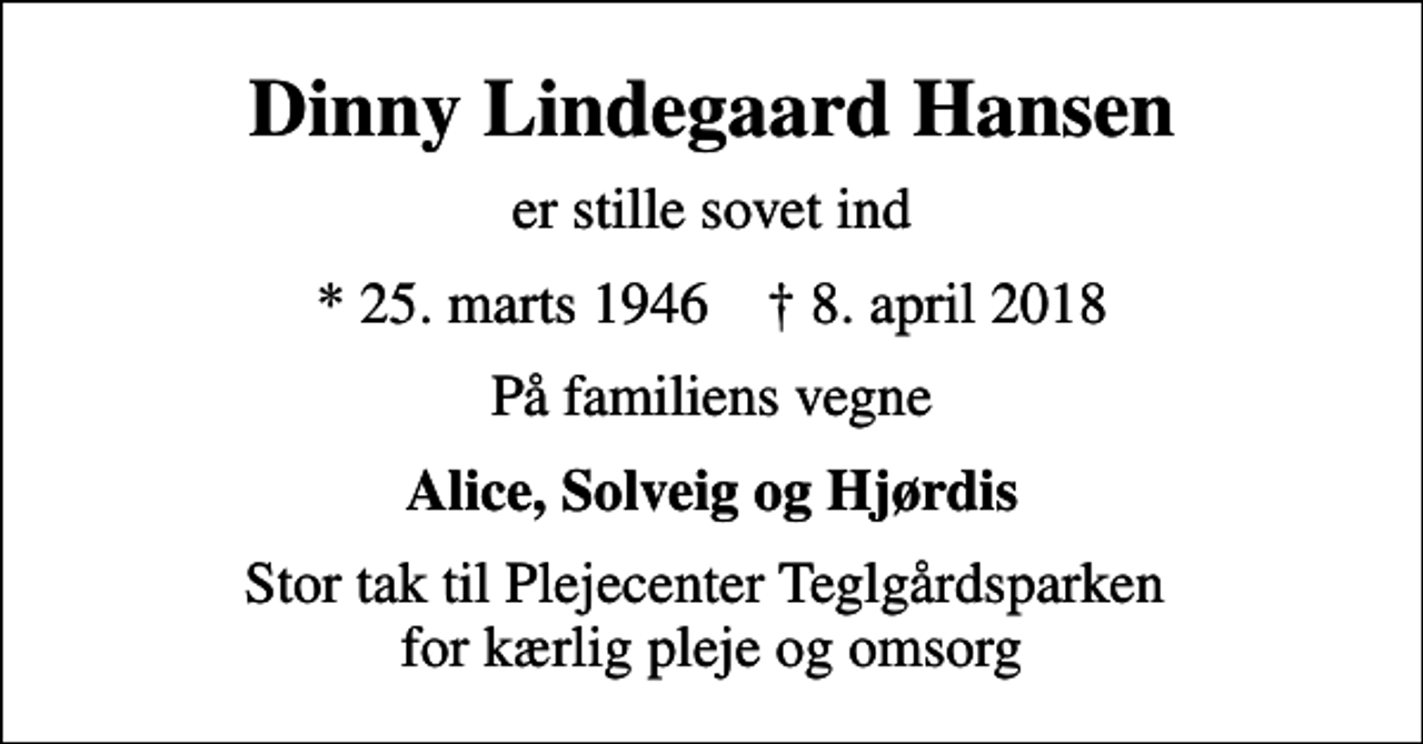 <p>Dinny Lindegaard Hansen<br />er stille sovet ind<br />* 25. marts 1946 ✝ 8. april 2018<br />På familiens vegne<br />Alice, Solveig og Hjørdis<br />Stor tak til Plejecenter Teglgårdsparken for kærlig pleje og omsorg</p>