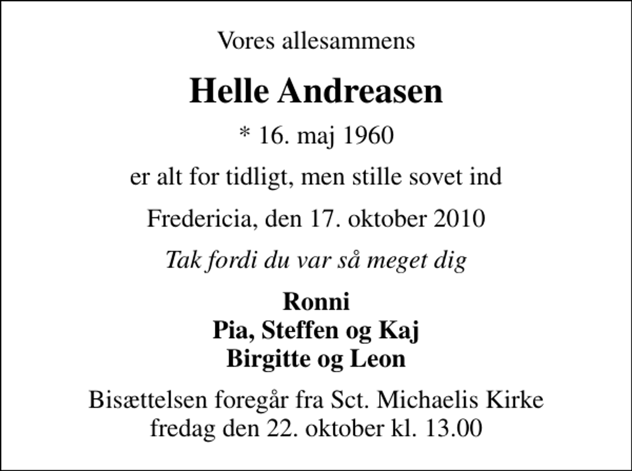 <p>Vores allesammens<br />Helle Andreasen<br />* 16. maj 1960<br />er alt for tidligt, men stille sovet ind<br />Fredericia, den 17. oktober 2010<br />Tak fordi du var så meget dig<br />Ronni Pia, Steffen og Kaj Birgitte og Leon<br />Bisættelsen foregår fra Sankt Michaelis Kirke fredag den 22. oktober kl. 13.00</p>
