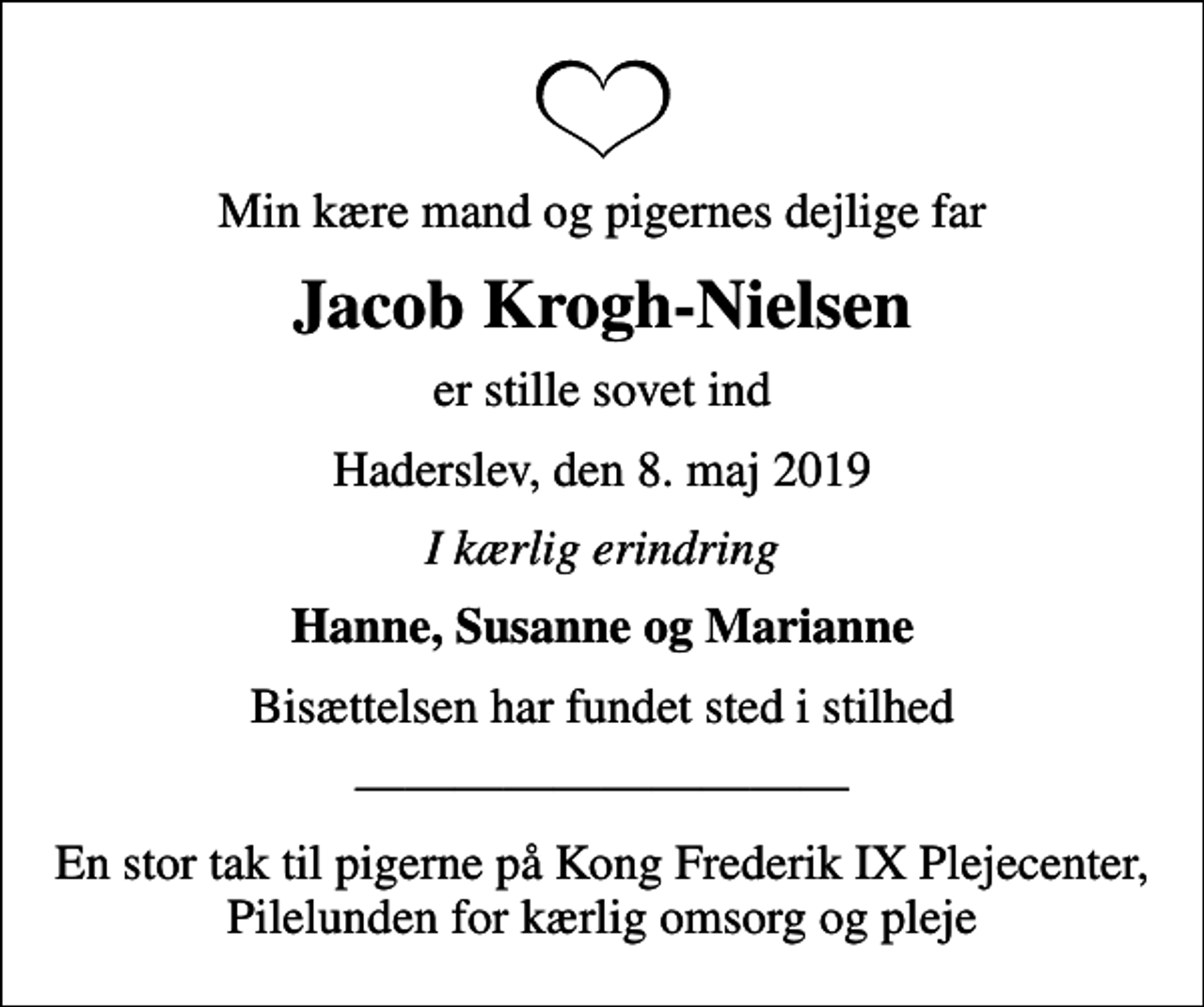 <p>Min kære mand og pigernes dejlige far<br />Jacob Krogh-Nielsen<br />er stille sovet ind<br />Haderslev, den 8. maj 2019<br />I kærlig erindring<br />Hanne, Susanne og Marianne<br />Bisættelsen har fundet sted i stilhed<br />En stor tak til pigerne på Kong Frederik IX Plejecenter, Pilelunden for kærlig omsorg og pleje</p>