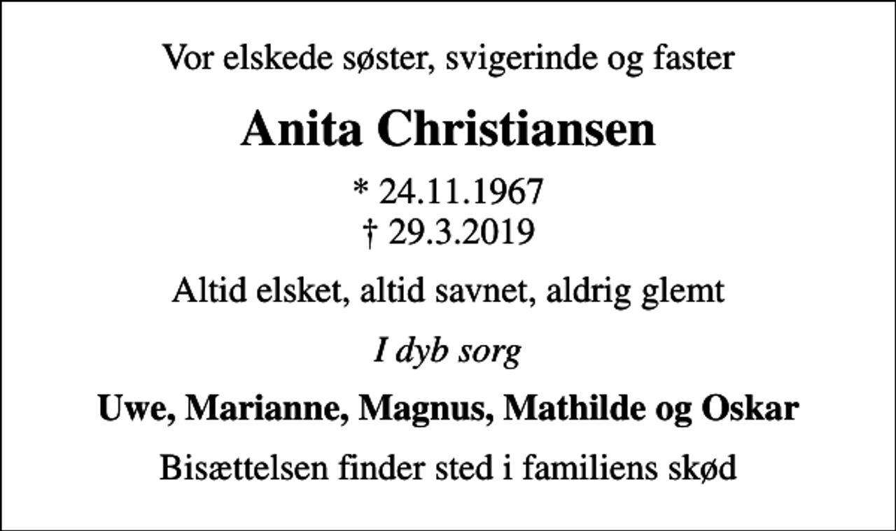 <p>Vor elskede søster, svigerinde og faster<br />Anita Christiansen<br />* 24.11.1967<br />✝ 29.3.2019<br />Altid elsket, altid savnet, aldrig glemt<br />I dyb sorg<br />Uwe, Marianne, Magnus, Mathilde og Oskar<br />Bisættelsen finder sted i familiens skød</p>