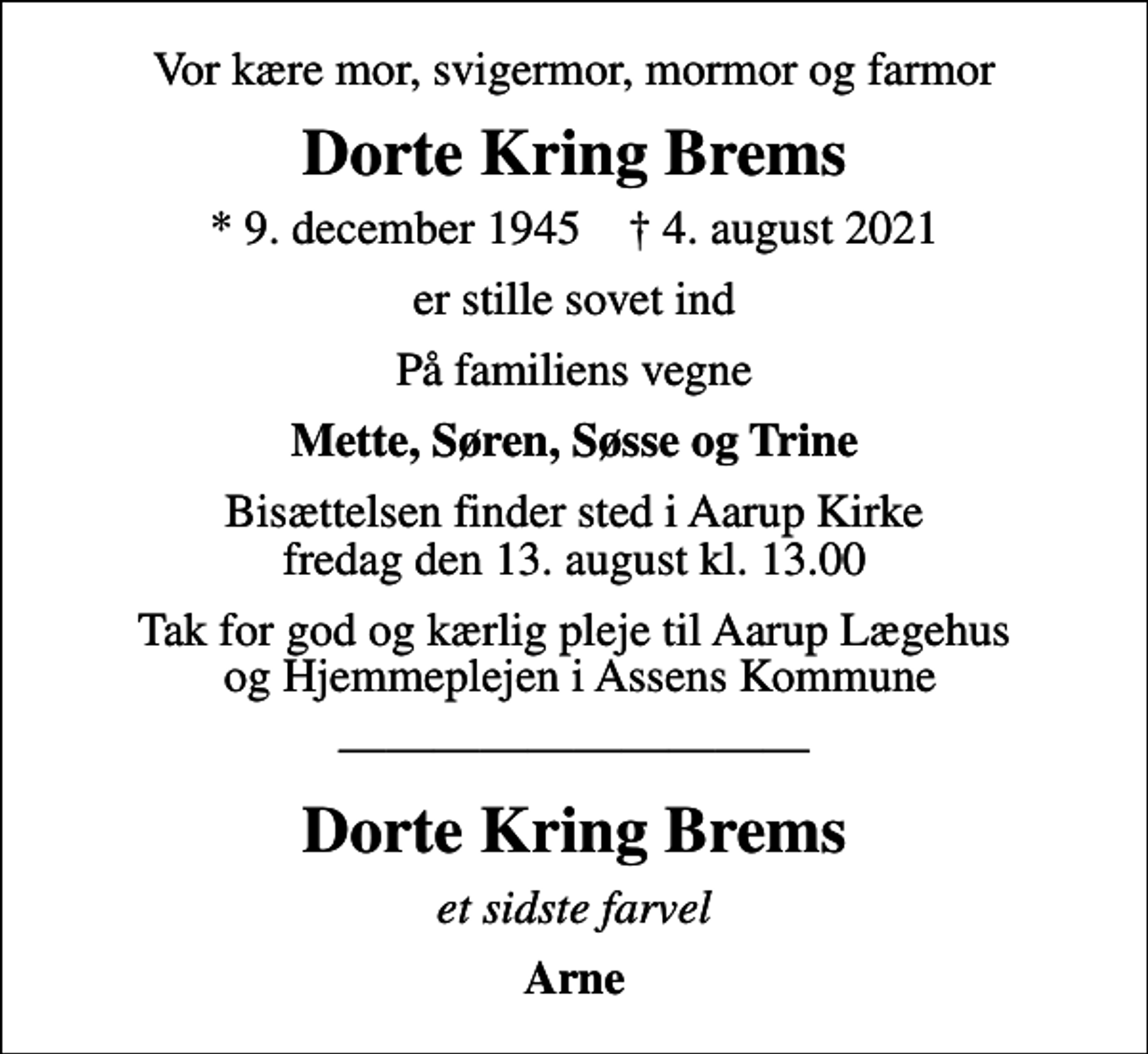 <p>Vor kære mor, svigermor, mormor og farmor<br />Dorte Kring Brems<br />* 9. december 1945 ✝ 4. august 2021<br />er stille sovet ind<br />På familiens vegne<br />Mette, Søren, Søsse og Trine<br />Bisættelsen finder sted i Aarup Kirke fredag den 13. august kl. 13.00<br />Tak for god og kærlig pleje til Aarup Lægehus og Hjemmeplejen i Assens Kommune<br />Dorte Kring Brems<br />et sidste farvel<br />Arne</p>